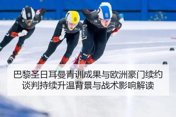 巴黎圣日耳曼青训成果与欧洲豪门续约谈判持续升温背景与战术影响解读
